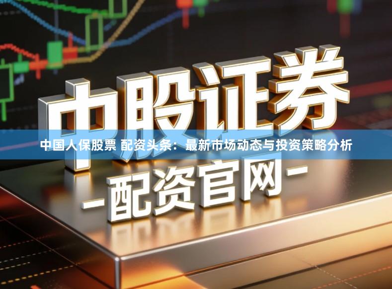 中国人保股票 配资头条：最新市场动态与投资策略分析