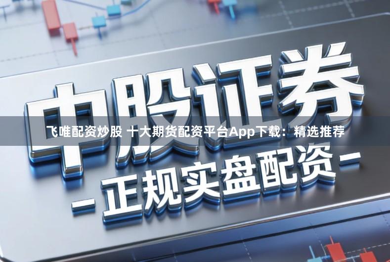 飞唯配资炒股 十大期货配资平台App下载：精选推荐