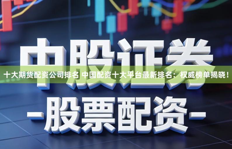 十大期货配资公司排名 中国配资十大平台最新排名：权威榜单揭晓！