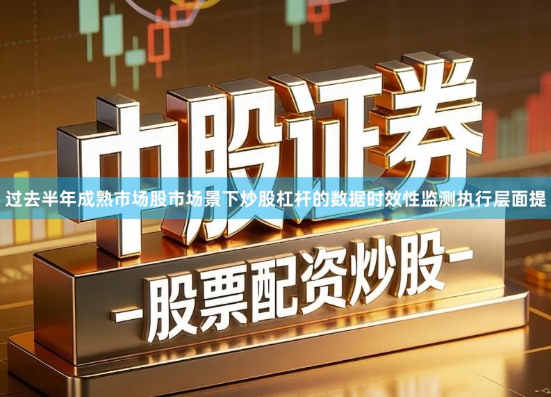 过去半年成熟市场股市场景下炒股杠杆的数据时效性监测执行层面提