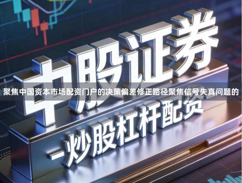 聚焦中国资本市场配资门户的决策偏差修正路径聚焦信号失真问题的